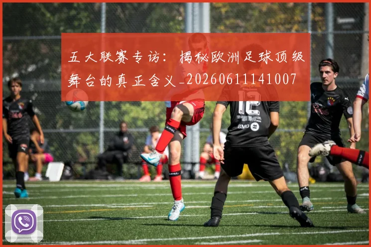 五大联赛专访:揭秘欧洲足球顶级舞台的真正含义_20260611141007