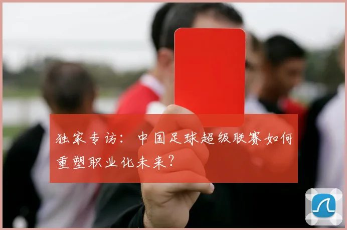 独家专访：中国足球超级联赛如何重塑职业化未来？