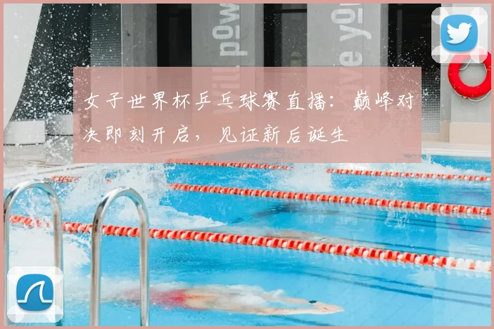 女子世界杯乒乓球赛直播：巅峰对决即刻开启，见证新后诞生