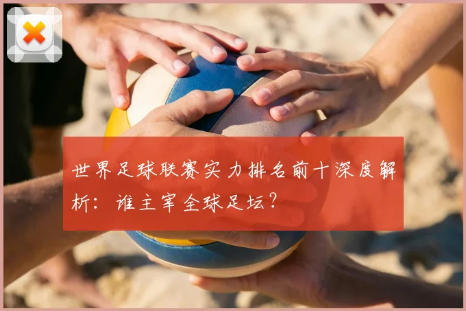 世界足球联赛实力排名前十深度解析：谁主宰全球足坛？