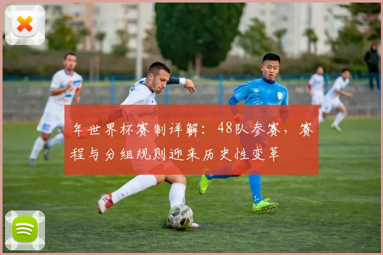 年世界杯赛制详解：48队参赛，赛程与分组规则迎来历史性变革