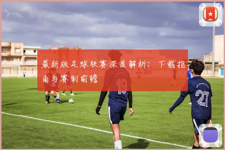最新版足球联赛深度解析：下载指南与赛制前瞻