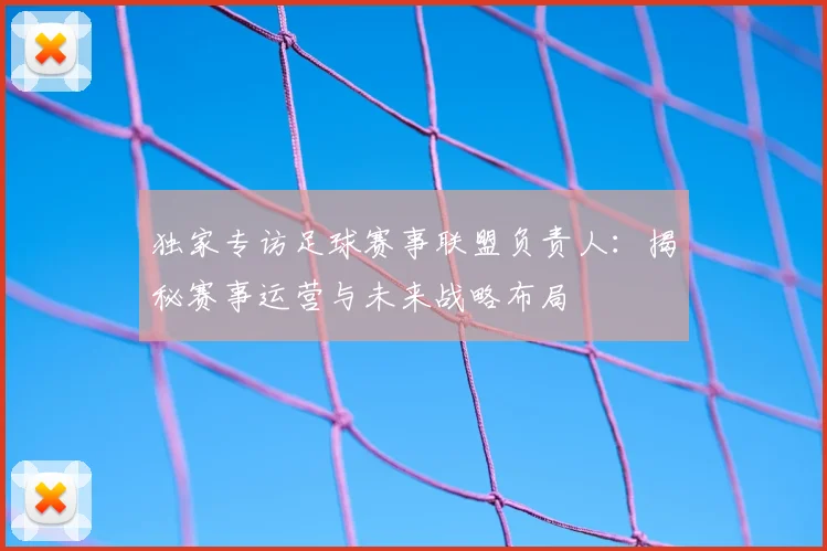 独家专访足球赛事联盟负责人：揭秘赛事运营与未来战略布局