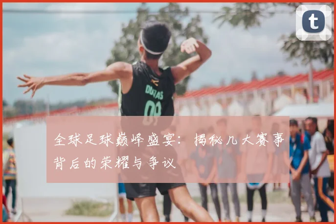 全球足球巅峰盛宴：揭秘几大赛事背后的荣耀与争议