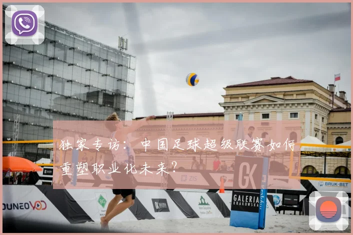 独家专访：中国足球超级联赛如何重塑职业化未来？